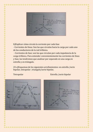 b)Explicar cómo circula la corriente por cada fase 
- Corrientes de línea: Son las que circulan hacia la carga por cada uno 
de los conductores de la red trifásica. 
- Corrientes de fase: son las que circulan por cada impedancia de la 
carga trifásica. Para entender convenientemente las corrientes de línea 
y fase, las tendremos que analizar por separado en una carga en 
estrella y en triángulo. 
24 a)Esquemas de los siguientes arrollamientos: en estrella /serie 
bipolar, tetrapolar ; triangulo/serie bipolar, 
Tetrapolar Estrella /serie bipolar 
 