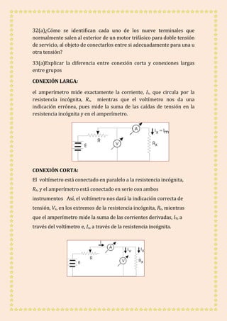 32(a)¿Cómo se identifican cada uno de los nueve terminales que 
normalmente salen al exterior de un motor trifásico para doble tensión 
de servicio, al objeto de conectarlos entre si adecuadamente para una u 
otra tensión? 
33(a)Explicar la diferencia entre conexión corta y conexiones largas 
entre grupos 
CONEXIÓN LARGA: 
el amperímetro mide exactamente la corriente, Ix, que circula por la 
resistencia incógnita, Rx, mientras que el voltímetro nos da una 
indicación errónea, pues mide la suma de las caídas de tensión en la 
resistencia incógnita y en el amperímetro. 
CONEXIÓN CORTA: 
El voltímetro está conectado en paralelo a la resistencia incógnita, 
Rx, y el amperímetro está conectado en serie con ambos 
instrumentos Así, el voltímetro nos dará la indicación correcta de 
tensión, Vx, en los extremos de la resistencia incógnita, Rx, mientras 
que el amperímetro mide la suma de las corrientes derivadas, IV, a 
través del voltímetro e, Ix, a través de la resistencia incógnita. 
 