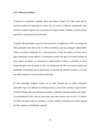 75
4.3.2 Filtros percoladores
El proceso de tratamiento mediante filtros percoladores (Figura 4.3), entra dentro de los
procesos aerobios de tratamiento de cultivo fijo, los cuales se emplean, normalmente, para
eliminar la materia orgánica que se encuentra en el agua residual. También se pueden utilizar
para llevar a cabo procesos de nitrificación.
El primer filtro percolador se puso en funcionamiento en Inglaterra en 1893. El concepto de
filtro percolador nació del uso de los filtros de contacto, que eran estanques impermeables
rellenos con piedra machacada. En su funcionamiento, el lecho de contacto se llenaba con el
agua residual por la parte superior y se permitía el contacto del agua con el medio durante un
corto espacio de tiempo. A continuación se dejaba drenar el lecho y se permitía un cierto
tiempo de reposo antes de repetir el ciclo. Las limitaciones del filtro de contacto incluían una
posibilidad relativamente alta de obturaciones, la duración del periodo de reposo, y la carga
que podía emplearse, la cual era relativamente baja.
El filtro percolador moderno consiste en un lecho formado por un medio sumamente
permeable al que se le adhieren los microorganismos y a través del cual fluye el agua residual.
El medio filtrante suele estar formado por piedras, o diferentes materiales plásticos de relleno.
La profundidad del lecho varía en cada diseño, pero suele situarse entre los 0.9 y 2.5 metros.
Los filtros de piedra suelen ser circulares, y el agua residual se distribuye por la parte superior
del filtro mediante un distribuidor rotatorio.
 