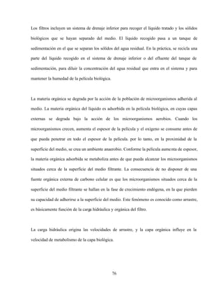 76
Los filtros incluyen un sistema de drenaje inferior para recoger el líquido tratado y los sólidos
biológicos que se hayan separado del medio. El líquido recogido pasa a un tanque de
sedimentación en el que se separan los sólidos del agua residual. En la práctica, se recicla una
parte del líquido recogido en el sistema de drenaje inferior o del efluente del tanque de
sedimentación, para diluir la concentración del agua residual que entra en el sistema y para
mantener la humedad de la película biológica.
La materia orgánica se degrada por la acción de la población de microorganismos adherida al
medio. La materia orgánica del líquido es adsorbida en la película biológica, en cuyas capas
externas se degrada bajo la acción de los microorganismos aerobios. Cuando los
microorganismos crecen, aumenta el espesor de la película y el oxígeno se consume antes de
que pueda penetrar en todo el espesor de la película. por lo tanto, en la proximidad de la
superficie del medio, se crea un ambiente anaerobio. Conforme la película aumenta de espesor,
la materia orgánica adsorbida se metaboliza antes de que pueda alcanzar los microorganismos
situados cerca de la superficie del medio filtrante. La consecuencia de no disponer de una
fuente orgánica externa de carbono celular es que los microorganismos situados cerca de la
superficie del medio filtrante se hallan en la fase de crecimiento endógena, en la que pierden
su capacidad de adherirse a la superficie del medio. Este fenómeno es conocido como arrastre,
es básicamente función de la carga hidráulica y orgánica del filtro.
La carga hidráulica origina las velocidades de arrastre, y la capa orgánica influye en la
velocidad de metabolismo de la capa biológica.
 