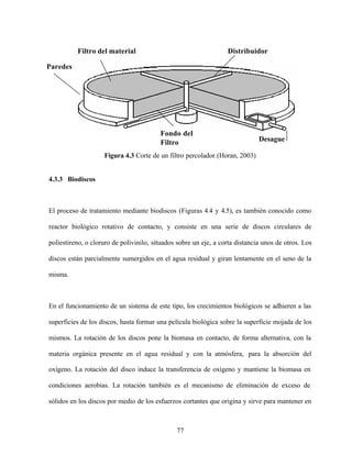77
Figura 4.3 Corte de un filtro percolador.(Horan, 2003)
4.3.3 Biodiscos
El proceso de tratamiento mediante biodiscos (Figuras 4.4 y 4.5), es también conocido como
reactor biológico rotativo de contacto, y consiste en una serie de discos circulares de
poliestireno, o cloruro de polivinilo, situados sobre un eje, a corta distancia unos de otros. Los
discos están parcialmente sumergidos en el agua residual y giran lentamente en el seno de la
misma.
En el funcionamiento de un sistema de este tipo, los crecimientos biológicos se adhieren a las
superficies de los discos, hasta formar una película biológica sobre la superficie mojada de los
mismos. La rotación de los discos pone la biomasa en contacto, de forma alternativa, con la
materia orgánica presente en el agua residual y con la atmósfera, para la absorción del
oxígeno. La rotación del disco induce la transferencia de oxígeno y mantiene la biomasa en
condiciones aerobias. La rotación también es el mecanismo de eliminación de exceso de
sólidos en los discos por medio de los esfuerzos cortantes que origina y sirve para mantener en
Desague
Fondo del
Filtro
Paredes
Filtro del material Distribuidor
 