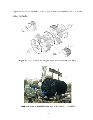 78
suspensión los sólidos arrastrados, de modo que puedan ser transportados desde el reactor
hasta el clarificador.
Figura 4.4 Corte de un reactor biológico rotativo de contacto. (Horan, 2003)
Figura 4.5 Foto de un reactor biológico rotativo de contacto. (Horan, 2003)
 