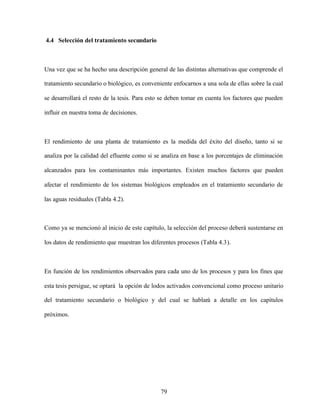 79
4.4 Selección del tratamiento secundario
Una vez que se ha hecho una descripción general de las distintas alternativas que comprende el
tratamiento secundario o biológico, es conveniente enfocarnos a una sola de ellas sobre la cual
se desarrollará el resto de la tesis. Para esto se deben tomar en cuenta los factores que pueden
influir en nuestra toma de decisiones.
El rendimiento de una planta de tratamiento es la medida del éxito del diseño, tanto si se
analiza por la calidad del efluente como si se analiza en base a los porcentajes de eliminación
alcanzados para los contaminantes más importantes. Existen muchos factores que pueden
afectar el rendimiento de los sistemas biológicos empleados en el tratamiento secundario de
las aguas residuales (Tabla 4.2).
Como ya se mencionó al inicio de este capítulo, la selección del proceso deberá sustentarse en
los datos de rendimiento que muestran los diferentes procesos (Tabla 4.3).
En función de los rendimientos observados para cada uno de los procesos y para los fines que
esta tesis persigue, se optará la opción de lodos activados convencional como proceso unitario
del tratamiento secundario o biológico y del cual se hablará a detalle en los capítulos
próximos.
 