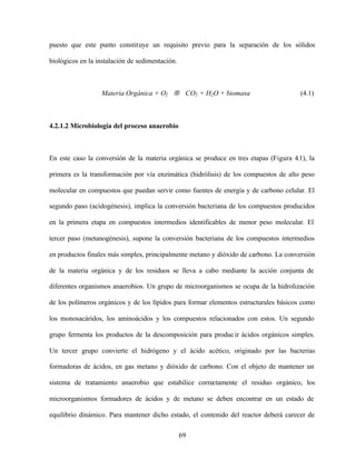 69
puesto que este punto constituye un requisito previo para la separación de los sólidos
biológicos en la instalación de sedimentación.
Materia Orgánica + O2 → CO2 + H2O + biomasa (4.1)
4.2.1.2 Microbiología del proceso anaerobio
En este caso la conversión de la materia orgánica se produce en tres etapas (Figura 4.1), la
primera es la transformación por vía enzimática (hidrólisis) de los compuestos de alto peso
molecular en compuestos que puedan servir como fuentes de energía y de carbono celular. El
segundo paso (acidogénesis), implica la conversión bacteriana de los compuestos producidos
en la primera etapa en compuestos intermedios identificables de menor peso molecular. El
tercer paso (metanogénesis), supone la conversión bacteriana de los compuestos intermedios
en productos finales más simples, principalmente metano y dióxido de carbono. La conversión
de la materia orgánica y de los residuos se lleva a cabo mediante la acción conjunta de
diferentes organismos anaerobios. Un grupo de microorganismos se ocupa de la hidrolización
de los polímeros orgánicos y de los lípidos para formar elementos estructurales básicos como
los monosacáridos, los aminoácidos y los compuestos relacionados con estos. Un segundo
grupo fermenta los productos de la descomposición para producir ácidos orgánicos simples.
Un tercer grupo convierte el hidrógeno y el ácido acético, originado por las bacterias
formadoras de ácidos, en gas metano y dióxido de carbono. Con el objeto de mantener un
sistema de tratamiento anaerobio que estabilice correctamente el residuo orgánico, los
microorganismos formadores de ácidos y de metano se deben encontrar en un estado de
equilibrio dinámico. Para mantener dicho estado, el contenido del reactor deberá carecer de
 