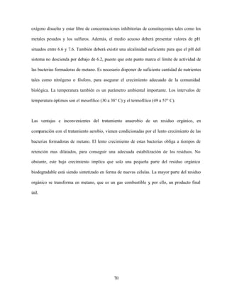 70
oxígeno disuelto y estar libre de concentraciones inhibitorias de constituyentes tales como los
metales pesados y los sulfuros. Además, el medio acuoso deberá presentar valores de pH
situados entre 6.6 y 7.6. También deberá existir una alcalinidad suficiente para que el pH del
sistema no descienda por debajo de 6.2, puesto que este punto marca el límite de actividad de
las bacterias formadoras de metano. Es necesario disponer de suficiente cantidad de nutrientes
tales como nitrógeno o fósforo, para asegurar el crecimiento adecuado de la comunidad
biológica. La temperatura también es un parámetro ambiental importante. Los intervalos de
temperatura óptimos son el mesofílico (30 a 38° C) y el termofílico (49 a 57° C).
Las ventajas e inconvenientes del tratamiento anaerobio de un residuo orgánico, en
comparación con el tratamiento aerobio, vienen condicionadas por el lento crecimiento de las
bacterias formadoras de metano. El lento crecimiento de estas bacterias obliga a tiempos de
retención mas dilatados, para conseguir una adecuada estabilización de los residuos. No
obstante, este bajo crecimiento implica que solo una pequeña parte del residuo orgánico
biodegradable está siendo sintetizado en forma de nuevas células. La mayor parte del residuo
orgánico se transforma en metano, que es un gas combustible y, por ello, un producto final
útil.
 