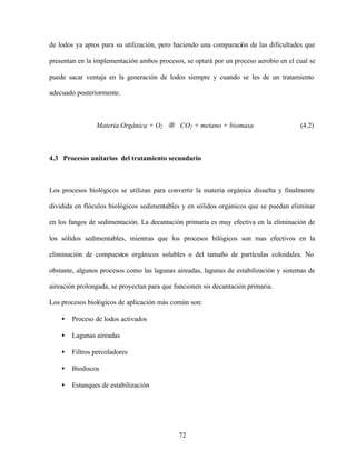 72
de lodos ya aptos para su utilización, pero haciendo una comparación de las dificultades que
presentan en la implementación ambos procesos, se optará por un proceso aerobio en el cual se
puede sacar ventaja en la generación de lodos siempre y cuando se les de un tratamiento
adecuado posteriormente.
Materia Orgánica + O2 → CO2 + metano + biomasa (4.2)
4.3 Procesos unitarios del tratamiento secundario
Los procesos biológicos se utilizan para convertir la materia orgánica disuelta y finalmente
dividida en flóculos biológicos sedimentables y en sólidos orgánicos que se puedan eliminar
en los fangos de sedimentación. La decantación primaria es muy efectiva en la eliminación de
los sólidos sedimentables, mientras que los procesos bilógicos son mas efectivos en la
eliminación de compuestos orgánicos solubles o del tamaño de partículas coloidales. No
obstante, algunos procesos como las lagunas aireadas, lagunas de estabilización y sistemas de
aireación prolongada, se proyectan para que funcionen sis decantación primaria.
Los procesos biológicos de aplicación más común son:
• Proceso de lodos activados
• Lagunas aireadas
• Filtros percoladores
• Biodiscos
• Estanques de estabilización
 