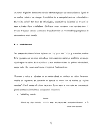 73
En plantas de grandes dimensiones se suele adoptar el proceso de lodos activados o alguna de
sus muchas variantes; los estanques de estabilización se usan principalmente en instalaciones
de pequeño tamaño. Para fines de este proyecto, únicamente se analizaran los procesos de
lodos activados, filtros percoladores y biodiscos, puesto que como ya se mencionó tanto el
proceso de lagunas aireadas y estanques de estabilización son recomendables para plantas de
tratamiento de menor tamaño.
4.3.1 Lodos activados
Este procesos fue desarrollado en Inglaterra en 1914 por Arden Locket, y su nombre proviene
de la producción de una masa activada de microorganismos capaz de estabilizar un residuo
orgánico por vía aerobia. En la actualidad existen muchas variantes del proceso convencional,
aunque todas ellas conservan el mismo principio de funcionamiento.
El residuo orgánico se introduce en un reactor, donde se mantiene un cultivo bacteriano
aerobio en suspensión. El contenido del reactor se conoce con el nombre de “líquido
mezclado”. En el reactor, el cultivo bacteriano lleva a cabo la conversión en concordancia
general con la estequiometría de las siguientes ecuaciones:
• Oxidación y síntesis
Bacterias
Materia org. + O2 + nutrientes CO2 + NH3 + C5 H7 NO2 + otros productos finales (4.3)
(nuevas celulas bacterianas)
 