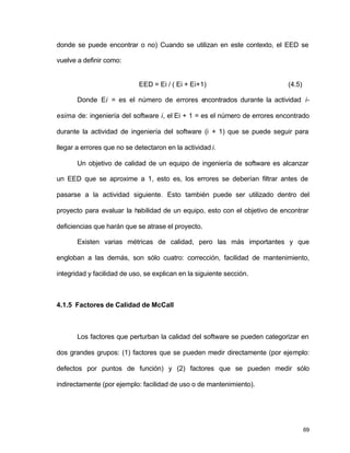 donde se puede encontrar o no) Cuando se utilizan en este contexto, el EED se 
vuelve a definir como: 
69 
EED = Ei / ( Ei + Ei+1) (4.5) 
Donde Ei = es el número de errores encontrados durante la actividad i-esima 
de: ingeniería del software i, el Ei + 1 = es el número de errores encontrado 
durante la actividad de ingeniería del software (i + 1) que se puede seguir para 
llegar a errores que no se detectaron en la actividad i. 
Un objetivo de calidad de un equipo de ingeniería de software es alcanzar 
un EED que se aproxime a 1, esto es, los errores se deberían filtrar antes de 
pasarse a la actividad siguiente. Esto también puede ser utilizado dentro del 
proyecto para evaluar la habilidad de un equipo, esto con el objetivo de encontrar 
deficiencias que harán que se atrase el proyecto. 
Existen varias métricas de calidad, pero las más importantes y que 
engloban a las demás, son sólo cuatro: corrección, facilidad de mantenimiento, 
integridad y facilidad de uso, se explican en la siguiente sección. 
4.1.5 Factores de Calidad de McCall 
Los factores que perturban la calidad del software se pueden categorizar en 
dos grandes grupos: (1) factores que se pueden medir directamente (por ejemplo: 
defectos por puntos de función) y (2) factores que se pueden medir sólo 
indirectamente (por ejemplo: facilidad de uso o de mantenimiento). 
 