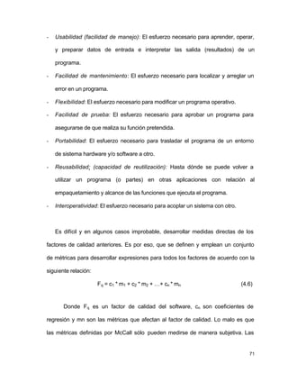 - Usabilidad (facilidad de manejo): El esfuerzo necesario para aprender, operar, 
y preparar datos de entrada e interpretar las salida (resultados) de un 
programa. 
- Facilidad de mantenimiento: El esfuerzo necesario para localizar y arreglar un 
71 
error en un programa. 
- Flexibilidad: El esfuerzo necesario para modificar un programa operativo. 
- Facilidad de prueba: El esfuerzo necesario para aprobar un programa para 
asegurarse de que realiza su función pretendida. 
- Portabilidad: El esfuerzo necesario para trasladar el programa de un entorno 
de sistema hardware y/o software a otro. 
- Reusabilidad: (capacidad de reutilización): Hasta dónde se puede volver a 
utilizar un programa (o partes) en otras aplicaciones con relación al 
empaquetamiento y alcance de las funciones que ejecuta el programa. 
- Interoperatividad: El esfuerzo necesario para acoplar un sistema con otro. 
Es difícil y en algunos casos improbable, desarrollar medidas directas de los 
factores de calidad anteriores. Es por eso, que se definen y emplean un conjunto 
de métricas para desarrollar expresiones para todos los factores de acuerdo con la 
siguiente relación: 
Fq = c1 * m1 + c2 * m2 + …+ cn * mn (4.6) 
Donde Fq es un factor de calidad del software, cn son coeficientes de 
regresión y mn son las métricas que afectan al factor de calidad. Lo malo es que 
las métricas definidas por McCall sólo pueden medirse de manera subjetiva. Las 
 