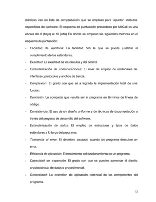 métricas van en lista de comprobación que se emplean para ‘apuntar’ atributos 
específicos del software. El esquema de puntuación presentado por McCall es una 
escala del 0 (bajo) al 10 (alto) En donde se emplean las siguientes métricas en el 
esquema de puntuación: 
- Facilidad de auditoria: La facilidad con la que se puede justificar el 
72 
cumplimiento de los estándares. 
- Exactitud: La exactitud de los cálculos y del control. 
- Estandarización de comunicaciones: El nivel de empleo de estándares de 
interfaces, protocolos y anchos de banda. 
- Complexión: El grado con que sé a logrado la implementación total de una 
función. 
- Concisión: Lo compacto que resulta ser el programa en términos de líneas de 
código. 
- Consistencia: El uso de un diseño uniforme y de técnicas de documentación a 
través del proyecto de desarrollo del software. 
- Estandarización de datos: El empleo de estructuras y tipos de datos 
estándares a lo largo del programa. 
- Tolerancia al error: El deterioro causado cuando un programa descubre un 
error. 
- Eficiencia de ejecución: El rendimiento del funcionamiento de un programa. 
- Capacidad de expansión. El grado con que se pueden aumentar el diseño 
arquitectónico, de datos o procedimental. 
- Generalidad: La extensión de aplicación potencial de los componentes del 
programa. 
 