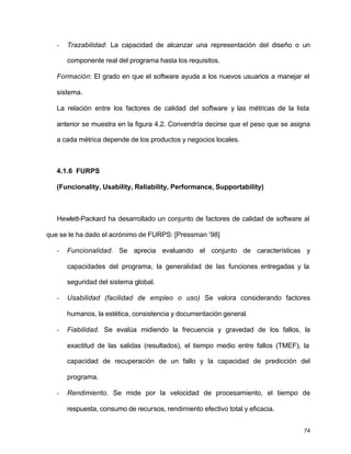 - Trazabilidad: La capacidad de alcanzar una representación del diseño o un 
74 
componente real del programa hasta los requisitos. 
Formación: El grado en que el software ayuda a los nuevos usuarios a manejar el 
sistema. 
La relación entre los factores de calidad del software y las métricas de la lista 
anterior se muestra en la figura 4.2. Convendría decirse que el peso que se asigna 
a cada métrica depende de los productos y negocios locales. 
4.1.6 FURPS 
(Funcionality, Usability, Reliability, Performance, Supportability) 
Hewlett-Packard ha desarrollado un conjunto de factores de calidad de software al 
que se le ha dado el acrónimo de FURPS: [Pressman ’98] 
- Funcionalidad. Se aprecia evaluando el conjunto de características y 
capacidades del programa, la generalidad de las funciones entregadas y la 
seguridad del sistema global. 
- Usabilidad (facilidad de empleo o uso) Se valora considerando factores 
humanos, la estética, consistencia y documentación general. 
- Fiabilidad. Se evalúa midiendo la frecuencia y gravedad de los fallos, la 
exactitud de las salidas (resultados), el tiempo medio entre fallos (TMEF), la 
capacidad de recuperación de un fallo y la capacidad de predicción del 
programa. 
- Rendimiento. Se mide por la velocidad de procesamiento, el tiempo de 
respuesta, consumo de recursos, rendimiento efectivo total y eficacia. 
 
