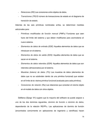 - Relaciones (RE) Las conexiones entre objetos de datos. 
- Transiciones (TR) El número de transacciones de estado en el diagrama de 
79 
transición de estado. 
Además de las seis primitivas nombradas arriba, se determinan medidas 
adicionales para: 
- Primitivas modificadas de función manual (PMFu) Funciones que caen 
fuera del límite del sistema y que deben modificarse para acomodarse al 
nuevo sistema. 
- Elementos de datos de entrada (EDE) Aquellos elementos de datos que se 
introducen en el sistema. 
- Elementos de datos de salida (EDS) Aquellos elementos de datos que se 
sacan en el sistema. 
- Elementos de datos retenidos (EDR) Aquellos elementos de datos que son 
retenidos (almacenados) por el sistema. 
- Muestras (tokens) de datos (TCi) Las muestras de datos (elementos de 
datos que no se subdividen dentro de una primitiva funcional) que existen 
en el l’imite de la i-ésima primitiva funcional (evaluada para cada primitiva). 
- Conexiones de relación (Rei) Las relaciones que conectan el i-ésimo objeto 
en el modelo de datos con otros objetos. 
DeMarco [Ejiogo ‘91] sugiere que la mayoría del software se puede asignar a 
uno de los dos dominios siguientes, dominio de función o dominio de datos, 
dependiendo de la relación RE/PFu. Las aplicaciones de dominio de función 
(encontrados comúnmente en aplicaciones de ingeniería y científicas) hacen 
 