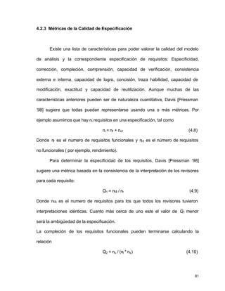 81 
4.2.3 Métricas de la Calidad de Especificación 
Existe una lista de características para poder valorar la calidad del modelo 
de análisis y la correspondiente especificación de requisitos: Especificidad, 
corrección, compleción, comprensión, capacidad de verificación, consistencia 
externa e interna, capacidad de logro, concisión, traza habilidad, capacidad de 
modificación, exactitud y capacidad de reutilización. Aunque muchas de las 
características anteriores pueden ser de naturaleza cuantitativa, Davis [Pressman 
‘98] sugiere que todas puedan representarse usando una o más métricas. Por 
ejemplo asumimos que hay ni requisitos en una especificación, tal como 
ni = nf + nnf (4.8) 
Donde nf es el numero de requisitos funcionales y nnf es el número de requisitos 
no funcionales ( por ejemplo, rendimiento). 
Para determinar la especificidad de los requisitos, Davis [Pressman ‘98] 
sugiere una métrica basada en la consistencia de la interpretación de los revisores 
para cada requisito: 
Q1 = nui / nr (4.9) 
Donde nui es el numero de requisitos para los que todos los revisores tuvieron 
interpretaciones idénticas. Cuanto más cerca de uno este el valor de Q1 menor 
será la ambigüedad de la especificación. 
La compleción de los requisitos funcionales pueden terminarse calculando la 
relación 
Q2 = nu / (ni * ns) (4.10) 
 