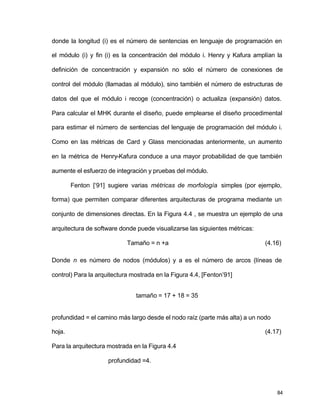 donde la longitud (i) es el número de sentencias en lenguaje de programación en 
el módulo (i) y fin (i) es la concentración del módulo i. Henry y Kafura amplían la 
definición de concentración y expansión no sólo el número de conexiones de 
control del módulo (llamadas al módulo), sino también el número de estructuras de 
datos del que el módulo i recoge (concentración) o actualiza (expansión) datos. 
Para calcular el MHK durante el diseño, puede emplearse el diseño procedimental 
para estimar el número de sentencias del lenguaje de programación del módulo i. 
Como en las métricas de Card y Glass mencionadas anteriormente, un aumento 
en la métrica de Henry-Kafura conduce a una mayor probabilidad de que también 
aumente el esfuerzo de integración y pruebas del módulo. 
Fenton [‘91] sugiere varias métricas de morfología simples (por ejemplo, 
forma) que permiten comparar diferentes arquitecturas de programa mediante un 
conjunto de dimensiones directas. En la Figura 4.4 , se muestra un ejemplo de una 
arquitectura de software donde puede visualizarse las siguientes métricas: 
Tamaño = n +a (4.16) 
Donde n es número de nodos (módulos) y a es el número de arcos (líneas de 
control) Para la arquitectura mostrada en la Figura 4.4, [Fenton’91] 
84 
tamaño = 17 + 18 = 35 
profundidad = el camino más largo desde el nodo raíz (parte más alta) a un nodo 
hoja. (4.17) 
Para la arquitectura mostrada en la Figura 4.4 
profundidad =4. 
 