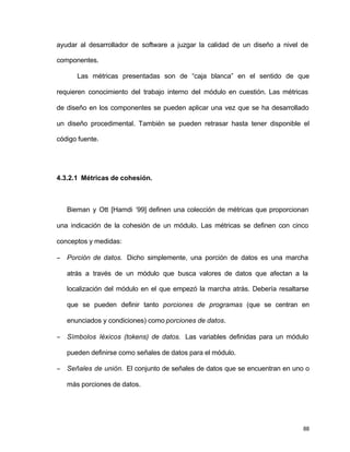 ayudar al desarrollador de software a juzgar la calidad de un diseño a nivel de 
componentes. 
Las métricas presentadas son de “caja blanca” en el sentido de que 
requieren conocimiento del trabajo interno del módulo en cuestión. Las métricas 
de diseño en los componentes se pueden aplicar una vez que se ha desarrollado 
un diseño procedimental. También se pueden retrasar hasta tener disponible el 
código fuente. 
88 
4.3.2.1 Métricas de cohesión. 
Bieman y Ott [Hamdi ‘99] definen una colección de métricas que proporcionan 
una indicación de la cohesión de un módulo. Las métricas se definen con cinco 
conceptos y medidas: 
-  Porción de datos. Dicho simplemente, una porción de datos es una marcha 
atrás a través de un módulo que busca valores de datos que afectan a la 
localización del módulo en el que empezó la marcha atrás. Debería resaltarse 
que se pueden definir tanto porciones de programas (que se centran en 
enunciados y condiciones) como porciones de datos. 
-  Símbolos léxicos (tokens) de datos. Las variables definidas para un módulo 
pueden definirse como señales de datos para el módulo. 
-  Señales de unión. El conjunto de señales de datos que se encuentran en uno o 
más porciones de datos. 
 