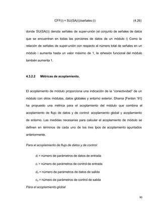CFF(i) = SU(SA(i))/señales (i) (4.26) 
donde SU(SA(i)) denota señales de super-unión (el conjunto de señales de datos 
que se encuentran en todas las porciones de datos de un módulo i) Como la 
relación de señales de super-unión con respecto al número total de señales en un 
módulo i aumenta hasta un valor máximo de 1, la cohesión funcional del módulo 
también aumenta 1. 
90 
4.3.2.2 Métricas de acoplamiento. 
El acoplamiento de módulo proporciona una indicación de la “conectividad” de un 
módulo con otros módulos, datos globales y entorno exterior. Dhama [Fenton ‘91] 
ha propuesto una métrica para el acoplamiento del módulo que combina el 
acoplamiento de flujo de datos y de control: acoplamiento global y acoplamiento 
de entorno. Las medidas necesarias para calcular el acoplamiento de módulo se 
definen en términos de cada uno de los tres tipos de acoplamiento apuntados 
anteriormente. 
Para el acoplamiento de flujo de datos y de control: 
di = número de parámetros de datos de entrada 
ci = número de parámetros de control de entrada 
do = número de parámetros de datos de salida 
co = número de parámetros de control de salida 
Para el acoplamiento global 
 