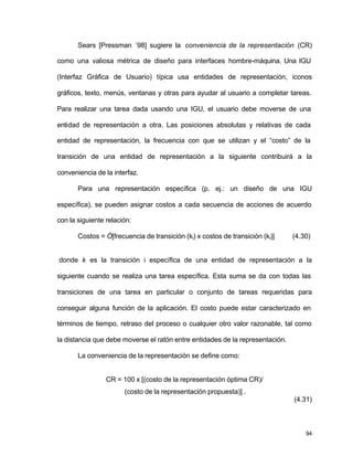Sears [Pressman ´98] sugiere la conveniencia de la representación (CR) 
como una valiosa métrica de diseño para interfaces hombre-máquina. Una IGU 
(Interfaz Gráfica de Usuario) típica usa entidades de representación, iconos 
gráficos, texto, menús, ventanas y otras para ayudar al usuario a completar tareas. 
Para realizar una tarea dada usando una IGU, el usuario debe moverse de una 
entidad de representación a otra. Las posiciones absolutas y relativas de cada 
entidad de representación, la frecuencia con que se utilizan y el “costo” de la 
transición de una entidad de representación a la siguiente contribuirá a la 
conveniencia de la interfaz. 
Para una representación específica (p. ej.: un diseño de una IGU 
específica), se pueden asignar costos a cada secuencia de acciones de acuerdo 
con la siguiente relación: 
Costos = Ó[frecuencia de transición (ki) x costos de transición (ki)] (4.30) 
donde k es la transición i específica de una entidad de representación a la 
siguiente cuando se realiza una tarea específica. Esta suma se da con todas las 
transiciones de una tarea en particular o conjunto de tareas requeridas para 
conseguir alguna función de la aplicación. El costo puede estar caracterizado en 
términos de tiempo, retraso del proceso o cualquier otro valor razonable, tal como 
la distancia que debe moverse el ratón entre entidades de la representación. 
94 
La conveniencia de la representación se define como: 
CR = 100 x [(costo de la representación óptima CR)/ 
(costo de la representación propuesta)] . 
(4.31) 
 