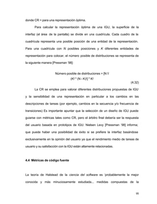 95 
donde CR = para una representación óptima. 
Para calcular la representación óptima de una IGU, la superficie de la 
interfaz (el área de la pantalla) se divide en una cuadrícula. Cada cuadro de la 
cuadrícula representa una posible posición de una entidad de la representación. 
Para una cuadrícula con N posibles posiciones y K diferentes entidades de 
representación para colocar, el número posible de distribuciones se representa de 
la siguiente manera [Pressman ‘98]: 
Número posible de distribuciones = [N !/ 
(K! * (N - K)!] * K! 
(4.32) 
La CR se emplea para valorar diferentes distribuciones propuestas de IGU 
y la sensibilidad de una representación en particular a los cambios en las 
descripciones de tareas (por ejemplo, cambios en la secuencia y/o frecuencia de 
transiciones) Es importante apuntar que la selección de un diseño de IGU puede 
guiarse con métricas tales como CR, pero el árbitro final debería ser la respuesta 
del usuario basada en prototipos de IGU. Nielsen Levy [Pressman ‘98] informa; 
que puede haber una posibilidad de éxito si se prefiere la interfaz basándose 
exclusivamente en la opinión del usuario ya que el rendimiento medio de tareas de 
usuario y su satisfacción con la IGU están altamente relacionadas. 
4.4 Métricas de código fuente 
La teoría de Halstead de la ciencia del software es ‘probablemente la mejor 
conocida y más minuciosamente estudiada... medidas compuestas de la 
 