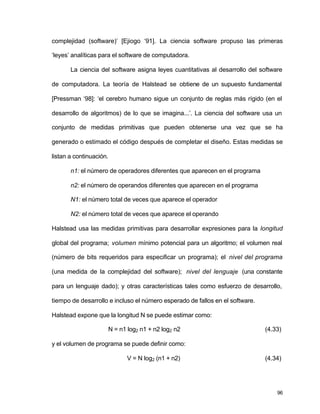 complejidad (software)’ [Ejiogo ‘91]. La ciencia software propuso las primeras 
‘leyes’ analíticas para el software de computadora. 
La ciencia del software asigna leyes cuantitativas al desarrollo del software 
de computadora. La teoría de Halstead se obtiene de un supuesto fundamental 
[Pressman ‘98]: ‘el cerebro humano sigue un conjunto de reglas más rígido (en el 
desarrollo de algoritmos) de lo que se imagina...’. La ciencia del software usa un 
conjunto de medidas primitivas que pueden obtenerse una vez que se ha 
generado o estimado el código después de completar el diseño. Estas medidas se 
listan a continuación. 
96 
n1: el número de operadores diferentes que aparecen en el programa 
n2: el número de operandos diferentes que aparecen en el programa 
N1: el número total de veces que aparece el operador 
N2: el número total de veces que aparece el operando 
Halstead usa las medidas primitivas para desarrollar expresiones para la longitud 
global del programa; volumen mínimo potencial para un algoritmo; el volumen real 
(número de bits requeridos para especificar un programa); el nivel del programa 
(una medida de la complejidad del software); nivel del lenguaje (una constante 
para un lenguaje dado); y otras características tales como esfuerzo de desarrollo, 
tiempo de desarrollo e incluso el número esperado de fallos en el software. 
Halstead expone que la longitud N se puede estimar como: 
N = n1 log2 n1 + n2 log2 n2 (4.33) 
y el volumen de programa se puede definir como: 
V = N log2 (n1 + n2) (4.34) 
 