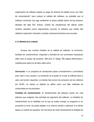 organización de software adopta un juego de factores de calidad como una “lista 
de comprobación” para evaluar la calidad del software, es probable que el 
software construido hoy siga exhibiendo la buena calidad dentro de las primeras 
décadas del siglo XXI. Incluso, cuando las arquitecturas del cálculo sufrán 
cambios radicales (como seguramente ocurrirá), el software que exhibe alta 
calidad en operación, transición y revisión continuará sirviendo a sus usuarios. 
63 
4.1.2 Medida de la calidad 
Aunque hay muchas medidas de la calidad de software, la corrección, 
facilidad de mantenimiento, integridad y facilidad de uso suministran indicadores 
útiles para el equipo del proyecto. Gilb [Len O. Ejiogo ‘90] sugiere definiciones y 
medidas para cada uno de ellos, tales como: 
Corrección: A un programa le corresponde operar correctamente o suministrará 
poco valor a sus usuarios. La corrección es el grado en el que el software lleva a 
cabo una función requerida. La medida más común de corrección son los defectos 
por KLDC, en donde un defecto se define como una falla verificada de 
conformidad con los requisitos. 
Facilidad de mantenimiento. El mantenimiento del software cuenta con más 
esfuerzo que cualquier otra actividad de ingeniería del software. La facilidad de 
mantenimiento es la habilidad con la que se puede corregir un programa si se 
encuentra un error, se puede adaptar si su entorno cambia o optimizar si el cliente 
desea un cambio de requisitos. No hay forma de medir directamente la facilidad de 
 