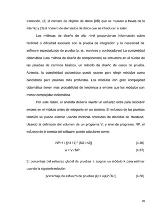 transición, (2) el número de objetos de datos (0B) que se mueven a través de la 
interfaz y (3) el número de elementos de datos que se introducen o salen. 
Las métricas de diseño de alto nivel proporcionan información sobre 
facilidad o dificultad asociada con la prueba de integración y la necesidad de 
software especializado de prueba (p. ej.: matrices y controladores) La complejidad 
ciclomática (una métrica de diseño de componentes) se encuentra en el núcleo de 
las pruebas de caminos básicos, un método de diseño de casos de prueba. 
Además, la complejidad ciclomática puede usarse para elegir módulos como 
candidatos para pruebas más profundas. Los módulos con gran complejidad 
ciclomática tienen más probabilidad de tendencia a errores que los módulos con 
menor complejidad ciclomática 
Por esta razón, el analista debería invertir un esfuerzo extra para descubrir 
errores en el módulo antes de integrarlo en un sistema. El esfuerzo de las pruebas 
también se puede estimar usando métricas obtenidas de medidas de Halstead. 
Usando la definición del volumen de un programa V, y nivel de programa, NP, el 
esfuerzo de la ciencia del software, puede calcularse como; 
NP=1 / [(n1 / 2) * (N2 / n2)] (4.36) 
e = V / NP (4.37) 
El porcentaje del esfuerzo global de pruebas a asignar un módulo k para estimar 
usando la siguiente relación: 
porcentaje de esfuerzo de pruebas (k) = e(k)/ Óe(i) (4.38) 
99 
 