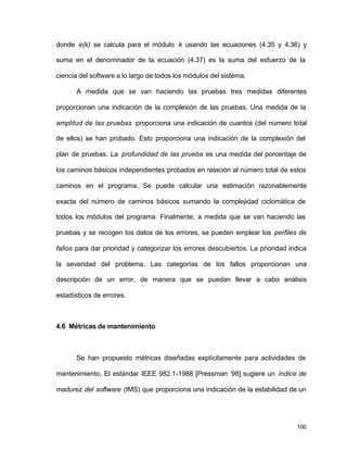 donde e(k) se calcula para el módulo k usando las ecuaciones (4.35 y 4.36) y 
suma en el denominador de la ecuación (4.37) es la suma del esfuerzo de la 
ciencia del software a lo largo de todos los módulos del sistema. 
A medida que se van haciendo las pruebas tres medidas diferentes 
proporcionan una indicación de la complexión de las pruebas. Una medida de la 
amplitud de las pruebas proporciona una indicación de cuantos (del número total 
de ellos) se han probado. Esto proporciona una indicación de la complexión del 
plan de pruebas. La profundidad de las prueba es una medida del porcentaje de 
los caminos básicos independientes probados en relación al número total de estos 
caminos en el programa. Se puede calcular una estimación razonablemente 
exacta del número de caminos básicos sumando la complejidad ciclomática de 
todos los módulos del programa. Finalmente, a medida que se van haciendo las 
pruebas y se recogen los datos de los errores, se pueden emplear los perfiles de 
fallos para dar prioridad y categorizar los errores descubiertos. La prioridad indica 
la severidad del problema. Las categorías de los fallos proporcionan una 
descripción de un error, de manera que se puedan llevar a cabo análisis 
estadísticos de errores. 
100 
4.6 Métricas de mantenimiento 
Se han propuesto métricas diseñadas explícitamente para actividades de 
mantenimiento. El estándar IEEE 982.1-1988 [Pressman ‘98] sugiere un índice de 
madurez del software (IMS) que proporciona una indicación de la estabilidad de un 
 