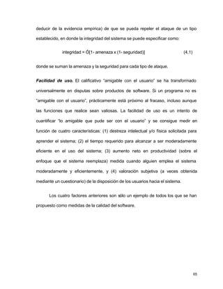 deducir de la evidencia empírica) de que se pueda repeler el ataque de un tipo 
establecido, en donde la integridad del sistema se puede especificar como: 
65 
integridad = Ó[1- amenaza x (1- seguridad)] (4.1) 
donde se suman la amenaza y la seguridad para cada tipo de ataque. 
Facilidad de uso. El calificativo “amigable con el usuario” se ha transformado 
universalmente en disputas sobre productos de software. Si un programa no es 
“amigable con el usuario”, prácticamente está próximo al fracaso, incluso aunque 
las funciones que realice sean valiosas. La facilidad de uso es un intento de 
cuantificar “lo amigable que pude ser con el usuario” y se consigue medir en 
función de cuatro características: (1) destreza intelectual y/o física solicitada para 
aprender el sistema; (2) el tiempo requerido para alcanzar a ser moderadamente 
eficiente en el uso del sistema; (3) aumento neto en productividad (sobre el 
enfoque que el sistema reemplaza) medida cuando alguien emplea el sistema 
moderadamente y eficientemente, y (4) valoración subjetiva (a veces obtenida 
mediante un cuestionario) de la disposición de los usuarios hacia el sistema. 
Los cuatro factores anteriores son sólo un ejemplo de todos los que se han 
propuesto como medidas de la calidad del software. 
 