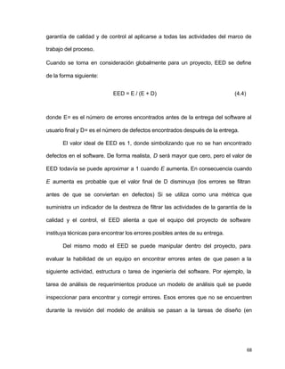 garantía de calidad y de control al aplicarse a todas las actividades del marco de 
trabajo del proceso. 
Cuando se toma en consideración globalmente para un proyecto, EED se define 
de la forma siguiente: 
68 
EED = E / (E + D) (4.4) 
donde E= es el número de errores encontrados antes de la entrega del software al 
usuario final y D= es el número de defectos encontrados después de la entrega. 
El valor ideal de EED es 1, donde simbolizando que no se han encontrado 
defectos en el software. De forma realista, D será mayor que cero, pero el valor de 
EED todavía se puede aproximar a 1 cuando E aumenta. En consecuencia cuando 
E aumenta es probable que el valor final de D disminuya (los errores se filtran 
antes de que se conviertan en defectos) Si se utiliza como una métrica que 
suministra un indicador de la destreza de filtrar las actividades de la garantía de la 
calidad y el control, el EED alienta a que el equipo del proyecto de software 
instituya técnicas para encontrar los errores posibles antes de su entrega. 
Del mismo modo el EED se puede manipular dentro del proyecto, para 
evaluar la habilidad de un equipo en encontrar errores antes de que pasen a la 
siguiente actividad, estructura o tarea de ingeniería del software. Por ejemplo, la 
tarea de análisis de requerimientos produce un modelo de análisis qué se puede 
inspeccionar para encontrar y corregir errores. Esos errores que no se encuentren 
durante la revisión del modelo de análisis se pasan a la tareas de diseño (en 
 