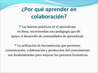 ¿Por qué aprender en 
colaboración? 
Las buenas prácticas en el aprendizaje 
en línea, recomiendan una pedagogía que dé 
apoyo al desarrollo de comunidades de aprendizaje. 
La utilización de herramientas que permitan 
comunicación, colaboración y producción del conocimiento 
son fundamentales para mejorar los procesos formativos. 
 