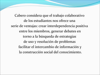 Cabero considera que el trabajo colaborativo 
de los estudiantes nos ofrece una 
serie de ventajas: crear interdependencia positiva 
entre los miembros, generar debates en 
torno a la búsqueda de estrategias 
de uso y resolución de problemas 
facilitar el intercambio de información y 
la construcción social del conocimiento. 
 