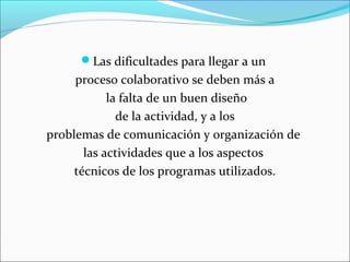 Las dificultades para llegar a un 
proceso colaborativo se deben más a 
la falta de un buen diseño 
de la actividad, y a los 
problemas de comunicación y organización de 
las actividades que a los aspectos 
técnicos de los programas utilizados. 
 