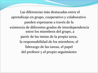 Las diferencias más destacadas entre el 
aprendizaje en grupo, cooperativo y colaborativo 
pueden expresarse a través de la 
existencia de diferentes grados de interdependencia 
entre los miembros del grupo, a 
partir de las metas de la propia tarea, 
la responsabilidad de los miembros, el 
liderazgo de las tareas, el papel 
del profesor y el propio seguimiento 
 