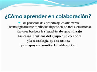 ¿Cómo aprender en colaboración? 
Los procesos de aprendizaje colaborativo 
tecnológicamente mediados dependen de tres elementos o 
factores básicos: la situación de aprendizaje, 
las características del grupo que colabora 
y la tecnología que se utiliza 
para apoyar o mediar la colaboración. 
 