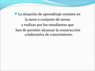 La situación de aprendizaje consiste en 
la tarea o conjunto de tareas 
a realizar por los estudiantes que 
han de permitir alcanzar la construcción 
colaborativa de conocimiento. 
 