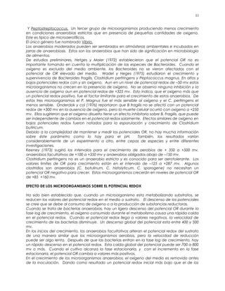 Y Peptostreptococcus. Un tercer grupo de microorganismos produciendo menos crecimiento
en condiciones anaerobias estrictas que en presencia de pequeñas cantidades de oxigeno.
Este es típico de microaerofílicos.
El único género fue nombrado Vibrio.
Los anaerobios moderados pueden ser sembrados en atmósferas ambientales e incubados en
jarras de anaerobiosis. Estos son los anaerobios que han sido de significación en microbiología
de alimentos.
De estudios preliminares, Hetges y Maier (1972) establecieron que el potencial OR no es
importante tomando en cuenta la multiplicación de las especies de Bacteroides. Cuando el
oxígeno es excluido del medio ambiente, los Bacteroides no se vieron afectados con el
potencial de OR elevado del medio. Wadel y Heges (1975) estudiaron el crecimiento y
supervivencia de Bacteroides fragilis, Clostridium perfringens y Peptococcus magnus. En altos y
bajos potenciales redox con y sin oxígeno. Aun en un nivel de potencial redox de –50 mv estos
microorganismos no crecen en la presencia de oxígeno. No se observo ninguna inhibición y la
ausencia de oxígeno aun en potencial redox de +325 mv. Esto indica, que el oxígeno más que
un potencial redox positivo, fue el factor limitante para el crecimiento de estos anaerobios. De
estos tres microorganismos el P. Magnus fue el más sensible al oxígeno y el C. perfringens el
menos sensible. Onderdok y col (1976) reportaron que B fragilis no se afectó con un potencial
redox de +300 mv en la ausencia de oxígeno, pero la muerte celular ocurrió con oxígeno a +250
mv. Ellos sugirieron que el oxígeno disuelto tiene un efecto inhibitorio sobre B. Fragilis, que puede
ser independiente de cambios en el potencial redox solamente. Efectos similares de oxígeno en
bajos potenciales redox fueron notados para la esporulación y crecimiento de Clostridium
butiricum.
Debido a la complejidad de mantener y medir los potenciales OR, no hay mucha información
sobre éste parámetro como lo hay para el pH. También, los resultados varían
considerablemente de un experimento a otro, entre cepas de especies y entre diferentes
investigaciones.
Keeney (1973) sugirió los intervalos para el crecimiento de aerobios de + 350 a +500 mv,
anaerobios facultativos de +100 a +350 mv y anaerobios obligados abajo de –150 mv.
Clostridium perfringens no es un anaerobio estricto y es conocido para ser aerotolerante. Los
valores limites de OR para crecimiento están en el intervalo de –125 a +287 mv. Algunos
clostridios son anaerobios (C. botulinum, C. histolyticum. C. sporogene) no necesitan un
potencial OR negativo para crecer. Estos microorganismos crecerán en niveles de potencial OR
de +85 +160 mv.
EFECTO DE LOS MICROORGANISMOS SOBRE EL POTENCIAL REDOX
Ha sido bien establecido que, cuando un microorganismo esta metabolizando substratos, se
reducen los valores del potencial redox en el medio o sustrato. El descenso de los potenciales
se cree que se debe al consumo de oxígeno o a la producción de substancias reductoras.
Cuando se trata de bacterias anaerobias, hay un ligero descenso del potencial OR durante la
fase log de crecimiento, el oxígeno consumido durante el metabolismo causa una rápida caída
en el potencial redox. Cuando el potencial redox llega a valores negativos, la velocidad de
crecimiento de las bacterias disminuye. Un descenso global del potencial esta entre 400 y 500
mv.
En los inicios del crecimiento, los anaerobios facultativos alteran el potencial redox del sustrato
de una manera similar que los microorganismos aerobios, pero la velocidad de reducción
puede ser algo lenta. Después de que las bacterias entran en la fase log de crecimiento, hay
un rápido descenso en el potencial redox. Esta caída global del potencial puede ser 700 a 800
mv o más. Cuando el cultivo alcanza la fase estacionaria, y con el incremento en la fase
estacionaria, el potencial OR cambia a valores más positivos.
En el crecimiento de los microorganismos anaerobios, el oxígeno del medio es removido antes
de la inoculación. Dando como resultado un potencial redox inicial más bajo que el de los
11
 