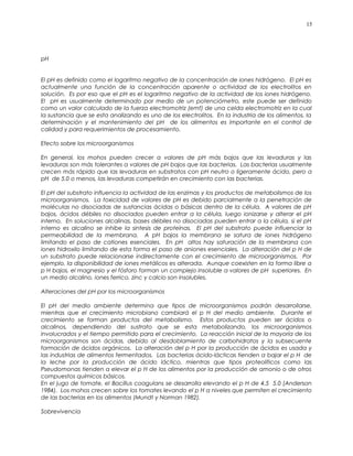 pH
El pH es definido como el logaritmo negativo de la concentración de iones hidrógeno. El pH es
actualmente una función de la concentración aparente o actividad de los electrolitos en
solución. Es por eso que el pH es el logaritmo negativo de la actividad de los iones hidrógeno.
El pH es usualmente determinado por medio de un potenciómetro, este puede ser definido
como un valor calculado de la fuerza electromotriz (emf) de una celda electromotriz en la cual
la sustancia que se esta analizando es uno de los electrolitos. En la industria de los alimentos, la
determinación y el mantenimiento del pH de los alimentos es importante en el control de
calidad y para requerimientos de procesamiento.
Efecto sobre los microorganismos
En general, los mohos pueden crecer a valores de pH más bajos que las levaduras y las
levaduras son más tolerantes a valores de pH bajos que las bacterias. Las bacterias usualmente
crecen más rápido que las levaduras en substratos con pH neutro o ligeramente ácido, pero a
pH de 5.0 o menos, las levaduras competirán en crecimiento con las bacterias.
El pH del substrato influencia la actividad de las enzimas y los productos de metabolismos de los
microorganismos. La toxicidad de valores de pH es debido parcialmente a la penetración de
moléculas no disociadas de sustancias ácidas o básicas dentro de la célula. A valores de pH
bajos, ácidos débiles no disociados pueden entrar a la célula, luego ionizarse y alterar el pH
interno. En soluciones alcalinas, bases débiles no disociadas pueden entrar a la célula, si el pH
interno es alcalino se inhibe la sintesis de proteínas. El pH del substrato puede influenciar la
permeabilidad de la membrana. A pH bajos la membrana se satura de iones hidrógeno
limitando el paso de cationes esenciales. En pH altos hay saturación de la membrana con
iones hidroxilo limitando de esta forma el paso de aniones esenciales. La alteración del p H de
un substrato puede relacionarse indirectamente con el crecimiento de microorganismos. Por
ejemplo, la disponibilidad de iones metálicos es alterada. Aunque coexisten en la forma libre a
p H bajos, el magnesio y el fósforo forman un complejo insoluble a valores de pH superiores. En
un medio alcalino, iones ferrico, zinc y calcio son insolubles.
Alteraciones del pH por los microorganismos
El pH del medio ambiente determina que tipos de microorganismos podrán desarrollarse,
mientras que el crecimiento microbiano cambiará el p H del medio ambiente. Durante el
crecimiento se forman productos del metabolismo. Estos productos pueden ser ácidos o
alcalinos, dependiendo del sustrato que se esta metabolizando, los microorganismos
involucrados y el tiempo permitido para el crecimiento. La reacción inicial de la mayoría de los
microorganismos son ácidas, debido al desdoblamiento de carbohidratos y la subsecuente
formación de ácidos orgánicos. La alteración del p H por la producción de ácidos es usada y
las industrias de alimentos fermentados. Las bacterias ácido-lácticas tienden a bajar el p H de
la leche por la producción de ácido láctico, mientras que tipos proteolíticos como las
Pseudomonas tienden a elevar el p H de los alimentos por la producción de amonio o de otros
compuestos químicos básicos.
En el jugo de tomate, el Bacillus coagulans se desarrolla elevando el p H de 4.5 5.0 (Anderson
1984). Los mohos crecen sobre los tomates levando el p H a niveles que permiten el crecimiento
de las bacterias en los alimentos (Mundt y Norman 1982).
Sobrevivencia
15
 