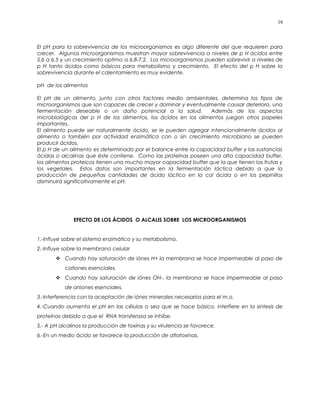 El pH para la sobrevivencia de los microorganismos es algo diferente del que requieren para
crecer. Algunos microorganismos muestran mayor sobrevivencia a niveles de p H ácidos entre
5.6 a 6.5 y un crecimiento optimo a 6.8-7.2. Los microorganismos pueden sobrevivir a niveles de
p H tanto ácidos como básicos para metabolismo y crecimiento. El efecto del p H sobre la
sobrevivencia durante el calentamiento es muy evidente.
pH de los alimentos
El pH de un alimento, junto con otros factores medio ambientales, determina los tipos de
microorganismos que son capaces de crecer y dominar y eventualmente causar deterioro, una
fermentación deseable o un daño potencial a la salud. Además de los aspectos
microbiológicos del p H de los alimentos, los ácidos en los alimentos juegan otros papeles
importantes.
El alimento puede ser naturalmente ácido, se le pueden agregar intencionalmente ácidos al
alimento o también por actividad enzimática con o sin crecimiento microbiano se pueden
producir ácidos.
El p H de un alimento es determinado por el balance entre la capacidad buffer y las sustancias
ácidas o alcalinas que éste contiene. Como las proteínas poseen una alta capacidad buffer,
los alimentos proteicos tienen una mucho mayor capacidad buffer que la que tienen las frutas y
los vegetales. Estos datos son importantes en la fermentación láctica debido a que la
producción de pequeñas cantidades de ácido láctico en la col ácida o en los pepinillos
disminuirá significativamente el pH.
EFECTO DE LOS ÁCIDOS O ALCALIS SOBRE LOS MICROORGANISMOS
1.-Influye sobre el sistema enzimático y su metabolismo.
2.-Influye sobre la membrana celular
 Cuando hay saturación de iónes H+ la membrana se hace impermeable al paso de
cationes esenciales.
 Cuando hay saturación de iónes OH-, la membrana se hace impermeable al paso
de aniones esenciales.
3.-Interferencia con la aceptación de iónes minerales necesarios para el m.o.
4.-Cuando aumenta el pH en las células o sea que se hace básico, interfiere en la sintesis de
proteínas debido a que el RNA transferasa se inhibe.
5.- A pH alcalinos la producción de toxinas y su virulencia se favorece.
6.-En un medio ácido se favorece la producción de aflatoxinas.
16
 