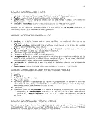 SUSTANCIAS ANTIMICROBIANAS EN EL HUEVO:
 Lizosima (enzima conocida como agente lítico).- actúa a nivel de pared celular
 Avidina .- una molécula de avidina se combina con dos de biotina
 Conalbúmina.- forma un complejo estable con los iones férrico y ferroso. Forma también
complejos con el cobre.
 Inhibidores enzimáticos.- ovomucoides, ovoinhibidores y el inhibidor ficin-papain.
Además de las sustancias antimicrobianas el huevo posee un pH alcalino, inhibiendo el
crecimiento de una gran cantidad de microorganismos.
INHIBIDORES MICROBIANOS NATURALES DE LA LECHE:
 Lisozima.- en la leche humana esta en poca cantidad y su efecto sobre los m.o. no es
significativo
 Proteínas catiónicas.- actúan sobre las envolturas celulares, por unirse a sitios de enlaces
aniónico de la membrana y pared celular.
 Aglutininas o anticuerpos.- Pseudoglobulinoas y globulinas se han encontrado en la leche y
causan inhibición en varias especies de Propionibacterium.
 Leucocitos.- Fagocitan microorganismos
 Lacteninas.-tienen propiedades antiestreptococales
 Lactoperoxidasa.- Es la enzima peroxidasa de la leche que cataliza la oxidación de las
moléculas con peróxido de hidrógeno como fuente de oxígeno. Actúa sobre las enzimas,
ácidos núcleicos, sintesis de proteínas y membrana celular
 Lactoferrina.- Se combina con el fierro, inhibiendo el crecimiento de m.o. que requieren de
fierro.
 Ácidos grasos.- Pueden estimular el crecimiento, inhibirlo o no tener ningún efecto.
INHIBIDORES MICROBIANOS NATURALES EN CARNE DE RES, POLLO Y PESCADO
 Lisozima
 Anticuerpos
 Sustancias antiestafilococales
 Polipéptidos básicos
 Poliaminas, poliaminoácidos básicos.- La espermina y espermidina son poliaminas e inhiben
varios tipos de m.o. Los poliaminoácidos se combinan con componentes de la pared,
inhibiendo su sintesis, actúan también sobre los virus.
 Leucocitos
 Hormonas como la progesterona que ataca a bacterias Grampositivas, tiene acción
bacteriostática; el dietilestilbestrol que ataca a Staphylococcus aureus, tiene acción
bactericida y la desoxicorticosterona que ataca a bacterias Grampositivas, hongos y
levaduras.
SUSTANCIAS ANTIMICROBIANAS EN PRODUCTOS VEGETALES:
Los extractos y jugos de muchos vegetales se probaron para observar su actividad
antimicrobiana. En ellos se encontraron sustancias como: flavonoides, taninos, inhibidores
enzimáticos, lecitinas, ácidos grasos, ciclopropeno y ácido fítico.
20
 