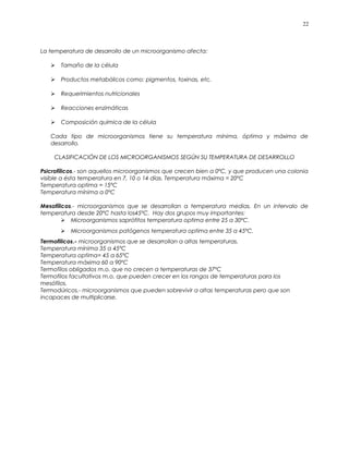 La temperatura de desarrollo de un microorganismo afecta:
 Tamaño de la célula
 Productos metabólicos como: pigmentos, toxinas, etc.
 Requerimientos nutricionales
 Reacciones enzimáticas
 Composición química de la célula
Cada tipo de microorganismos tiene su temperatura mínima, óptima y máxima de
desarrollo.
CLASIFICACIÓN DE LOS MICROORGANISMOS SEGÚN SU TEMPERATURA DE DESARROLLO
Psicrofílicos.- son aquellos microorganismos que crecen bien a 0ºC, y que producen una colonia
visible a ésta temperatura en 7, 10 o 14 días. Temperatura máxima = 20ºC
Temperatura optima = 15ºC
Temperatura mínima a 0ºC
Mesofílicos.- microorganismos que se desarrollan a temperatura medias. En un intervalo de
temperatura desde 20ºC hasta los45ºC. Hay dos grupos muy importantes:
 Microorganismos saprófitos temperatura optima entre 25 a 30ºC.
 Microorganismos patógenos temperatura optima entre 35 a 45ºC.
Termofilicos.- microorganismos que se desarrollan a altas temperaturas.
Temperatura mínima 35 a 45ºC
Temperatura optima= 45 a 65ºC
Temperatura máxima 60 a 90ºC
Termofilos obligados m.o. que no crecen a temperaturas de 37ºC
Termofilos facultativos m.o. que pueden crecer en los rangos de temperaturas para los
mesófilos.
Termodúricos.- microorganismos que pueden sobrevivir a altas temperaturas pero que son
incapaces de multiplicarse.
22
 