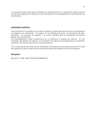 La humedad relativa del medio ambiente de almacenamiento es importante desde el punto
de vista de calidad de los alimentos y del crecimiento de microorganismos en las superficies de
los alimentos.
ATMOSFERAS GASEOSAS.-
El tipo de gas en la atmósfera que rodea al alimento puede determinar los tipos de organismos
que llegan a ser dominantes. El oxígeno en la atmósfera favorece el crecimiento de tipos
aeróbicos. La ausencia de oxígeno, o un vació, permitirá que los anaerobios facultativos
lleguen a ser dominantes.
Los microorganismos varían ampliamente en su tolerancia al dióxido de carbono. En una
atmósfera de dióxido de carbono, el crecimiento de algunos microorganismos es totalmente
suprimido, mientras que otros se ven menos afectados.
En la conservación de alimentos por atmósferas controladas se usan proporciones de 10 a 20%
de dióxido de carbono para evitar el crecimiento tanto de aerobios como de anaerobios.
Bibliografía.-
Banwart, G. 1989. BASIC FOOD MICROBIOLOGY.
24
 