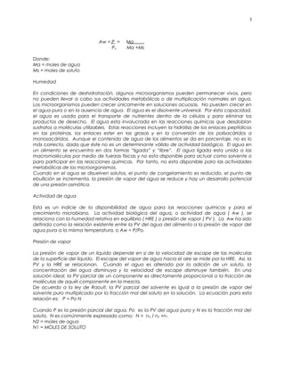 Aw = P = Ma
Po Ma +Ms
Donde:
Ma = moles de agua
Ms = moles de soluto
Humedad
En condiciones de deshidratación, algunos microorganismos pueden permanecer vivos, pero
no pueden llevar a cabo sus actividades metabólicas o de multiplicación normales sin agua.
Los microorganismos pueden crecer únicamente en soluciones acuosas. No pueden crecer en
el agua pura o en la ausencia de agua. El agua es el disolvente universal. Por ésta capacidad,
el agua es usada para el transporte de nutrientes dentro de la células y para eliminar los
productos de desecho. El agua esta involucrada en las reacciones químicas que desdoblan
sustratos a moléculas utilizables. Estas reacciones incluyen la hidrólisis de los enlaces peptídicos
en las proteínas, los enlaces ester en las grasas y en la conversión de los polisacáridos a
monosacáridos. Aunque el contenido de agua de los alimentos se da en porcentaje, no es lo
más correcto, dada que éste no es un determinante válido de actividad biológica. El agua en
un alimento se encuentra en dos formas “ligada” y “libre”. El agua ligada esta unida a las
macromoléculas por medio de fuerzas físicas y no esta disponible para actuar como solvente o
para participar en las reacciones químicas. Por tanto, no esta disponible para las actividades
metabólicas de los microorganismos.
Cuando en el agua se disuelven solutos, el punto de congelamiento es reducido, el punto de
ebullición se incrementa, la presión de vapor del agua se reduce y hay un desarrollo potencial
de una presión osmótica.
Actividad de agua
Esta es un indicie de la disponibilidad de agua para las reacciones químicas y para el
crecimiento microbiano. La actividad biológica del agua, o actividad de agua ( Aw ), se
relaciona con la humedad relativa en equilibrio ( HRE ) o presión de vapor ( PV ). La Aw ha sido
definida como la relación existente entre la PV del agua del alimento a la presión de vapor del
agua pura a la misma temperatura, o Aw = P/Po.
Presión de vapor
La presión de vapor de un líquido depende en si de la velocidad de escape de las moléculas
de la superficie del líquido. El escape del vapor de agua hacia el aire se mide por la HRE. Asi, la
PV y la HRE se relacionan. Cuando el agua es alterada por la adición de un soluto, la
concentración del agua disminuya y la velocidad de escape disminuye también. En una
solución ideal, la PV parcial de un componente es directamente proporcional a la fracción de
moléculas de aquél componente en la mezcla.
De acuerdo a la ley de Raoult, la PV parcial del solvente es igual a la presión de vapor del
solvente puro multiplicado por la fracción mol del soluto en la solución. La ecuación para esta
relación es: P = Po N
Cuando P es la presión parcial del agua, Po es la PV del agua pura y N es la fracción mol del
soluto. N es comúnmente expresado como: N = n2 / n2 +n1
N2 = moles de agua
N1 = MOLES DE SOLUTO
5
 