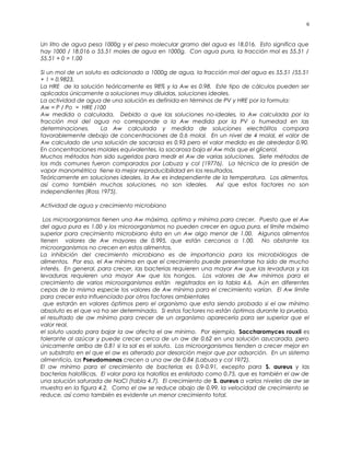Un litro de agua pesa 1000g y el peso molecular gramo del agua es 18.016. Esto significa que
hay 1000 / 18.016 o 55.51 moles de agua en 1000g. Con agua pura, la fracción mol es 55.51 /
55.51 + 0 = 1.00
Si un mol de un soluto es adicionado a 1000g de agua, la fracción mol del agua es 55.51 /55.51
+ 1 = 0.9823.
La HRE de la solución teóricamente es 98% y la Aw es 0.98. Este tipo de cálculos pueden ser
aplicados únicamente a soluciones muy diluidas, soluciones ideales.
La actividad de agua de una solución es definida en términos de PV y HRE por la formula:
Aw = P / Po = HRE /100
Aw medida o calculada. Debido a que las soluciones no-ideales, la Aw calculada por la
fracción mol del agua no corresponde a la Aw medida por la PV o humedad en las
determinaciones. La Aw calculada y medida de soluciones electrólitos compara
favorablemente debajo de concentraciones de 0.6 molal. En un nivel de 4 molal, el valor de
Aw calculado de una solución de sacarosa es 0.93 pero el valor medido es de alrededor 0.90.
En concentraciones molales equivalentes, la sacarosa baja el Aw más que el glicerol.
Muchos métodos han sido sugeridos para medir el Aw de varias soluciones. Siete métodos de
los más comunes fueron comparados por Labuza y col (19776). La técnica de la presión de
vapor manométrica tiene la mejor reproducibilidad en los resultados.
Teóricamente en soluciones ideales, la Aw es independiente de la temperatura. Los alimentos,
así como también muchas soluciones, no son ideales. Así que estos factores no son
independientes (Ross 1975).
Actividad de agua y crecimiento microbiano
Los microorganismos tienen una Aw máxima, optima y mínima para crecer. Puesto que el Aw
del agua pura es 1.00 y los microorganismos no pueden crecer en agua pura, el límite máximo
superior para crecimiento microbiano ésta en un Aw algo menor de 1.00. Algunos alimentos
tienen valores de Aw mayores de 0.995, que están cercanos a 1.00. No obstante los
microorganismos no crecen en estos alimentos.
La inhibición del crecimiento microbiano es de importancia para los microbiólogos de
alimentos. Por eso, el Aw mínima en que el crecimiento puede presentarse ha sido de mucho
interés. En general, para crecer, las bacterias requieren una mayor Aw que las levaduras y las
levaduras requieren una mayor Aw que los hongos. Los valores de Aw mínimos para el
crecimiento de varios microorganismos están registrados en la tabla 4.6. Aún en diferentes
cepas de la misma especie los valores de Aw mínima para el crecimiento varían. El Aw límite
para crecer esta influenciado por otros factores ambientales
que estarán en valores óptimos pero el organismo que esta siendo probado si el aw mínimo
absoluto es el que va ha ser determinado. Si estos factores no están óptimos durante la prueba,
el resultado de aw mínimo para crecer de un organismo aparecería para ser superior que el
valor real.
el soluto usado para bajar la aw afecta el aw mínimo. Por ejemplo, Saccharomyces rouxii es
tolerante al azúcar y puede crecer cerca de un aw de 0.62 en una solución azucarada, pero
únicamente arriba de 0.81 si la sal es el soluto. Los microorganismos tienden a crecer mejor en
un substrato en el que el aw es alterado por desorción mejor que por adsorción. En un sistema
alimenticio, las Pseudomonas crecen a una aw de 0.84 (Labuza y col 1972).
El aw mínimo para el crecimiento de bacterias es 0.9-0.91, excepto para S. aureus y las
bacterias halofílicas. El valor para los halofilos es enlistado como 0.75, que es también el aw de
una solución saturada de NaCl (tabla 4.7). El crecimiento de S. aureus a varios niveles de aw se
muestra en la figura 4.2. Como el aw se reduce abajo de 0.99, la velocidad de crecimiento se
reduce, así como también es evidente un menor crecimiento total.
6
 