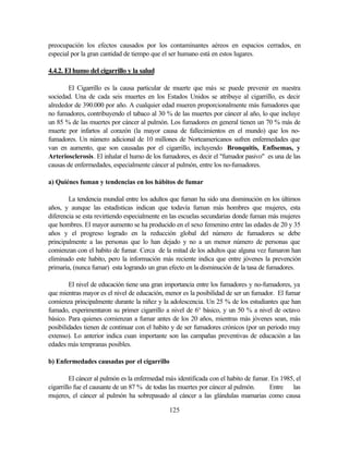 125
preocupación los efectos causados por los contaminantes aéreos en espacios cerrados, en
especial por la gran cantidad de tiempo que el ser humano está en estos lugares.
4.4.2. El humo del cigarrillo y la salud
El Cigarrillo es la causa particular de muerte que más se puede prevenir en nuestra
sociedad. Una de cada seis muertes en los Estados Unidos se atribuye al cigarrillo, es decir
alrededor de 390.000 por año. A cualquier edad mueren proporcionalmente más fumadores que
no fumadores, contribuyendo el tabaco al 30 % de las muertes por cáncer al año, lo que incluye
un 85 % de las muertes por cáncer al pulmón. Los fumadores en general tienen un 70 % más de
muerte por infartos al corazón (la mayor causa de fallecimientos en el mundo) que los no-
fumadores. Un número adicional de 10 millones de Norteamericanos sufren enfermedades que
van en aumento, que son causadas por el cigarrillo, incluyendo Bronquitis, Enfisemas, y
Arteriosclerosis. El inhalar el humo de los fumadores, es decir el "fumador pasivo" es una de las
causas de enfermedades, especialmente cáncer al pulmón, entre los no-fumadores.
a) Quiénes fuman y tendencias en los hábitos de fumar
La tendencia mundial entre los adultos que fuman ha sido una disminución en los últimos
años, y aunque las estadísticas indican que todavía fuman más hombres que mujeres, esta
diferencia se esta revirtiendo especialmente en las escuelas secundarias donde fuman más mujeres
que hombres. El mayor aumento se ha producido en el sexo femenino entre las edades de 20 y 35
años y el progreso logrado en la reducción global del número de fumadores se debe
principalmente a las personas que lo han dejado y no a un menor número de personas que
comienzan con el habito de fumar. Cerca de la mitad de los adultos que alguna vez fumaron han
eliminado este habito, pero la información más reciente indica que entre jóvenes la prevención
primaria, (nunca fumar) esta logrando un gran efecto en la disminución de la tasa de fumadores.
El nivel de educación tiene una gran importancia entre los fumadores y no-fumadores, ya
que mientras mayor es el nivel de educación, menor es la posibilidad de ser un fumador. El fumar
comienza principalmente durante la niñez y la adolescencia. Un 25 % de los estudiantes que han
fumado, experimentaron su primer cigarrillo a nivel de 6° básico, y un 50 % a nivel de octavo
básico. Para quienes comienzan a fumar antes de los 20 años, mientras más jóvenes sean, más
posibilidades tienen de continuar con el habito y de ser fumadores crónicos (por un periodo muy
extenso). Lo anterior indica cuan importante son las campañas preventivas de educación a las
edades más tempranas posibles.
b) Enfermedades causadas por el cigarrillo
El cáncer al pulmón es la enfermedad más identificada con el habito de fumar. En 1985, el
cigarrillo fue el causante de un 87 % de todas las muertes por cáncer al pulmón. Entre las
mujeres, el cáncer al pulmón ha sobrepasado al cáncer a las glándulas mamarias como causa
 