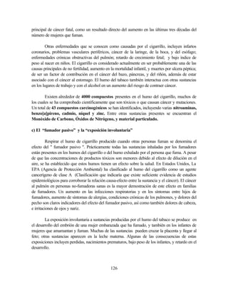 126
principal de cáncer fatal, como un resultado directo del aumento en las últimas tres décadas del
número de mujeres que fuman.
Otras enfermedades que se conocen como causadas por el cigarrillo, incluyen infartos
coronarios, problemas vasculares periféricos, cáncer de la laringe, de la boca, y del esófago;
enfermedades crónicas obstructivas del pulmón; retardo de crecimiento fetal; y bajo índice de
peso al nacer en niños. El cigarrillo es considerado actualmente en ser probablemente una de las
causas principales de no fertilidad, aumento en la mortalidad infantil, y muertes por ulcera péptica;
de ser un factor de contribución en el cáncer del bazo, páncreas, y del riñón, además de estar
asociado con el cáncer al estomago. El humo del tabaco también interactua con otras sustancias
en los lugares de trabajo y con el alcohol en un aumento del riesgo de contraer cáncer.
Existen alrededor de 4000 compuestos presentes en el humo del cigarrillo, muchos de
los cuales se ha comprobado científicamente que son tóxicos o que causan cáncer y mutaciones.
Un total de 43 compuestos carcinogénicos se han identificados, incluyendo varias nitroaminas,
benzo[a]pireno, cadmio, níquel y zinc. Entre otras sustancias presentes se encuentran el
Monóxido de Carbono, Óxidos de Nitrógeno, y material particulado.
c) El “fumador pasivo” y la “exposición involuntaria”
Respirar el humo de cigarrillo producido cuando otras personas fuman se denomina el
efecto del " fumador pasivo ". Prácticamente todas las sustancias inhaladas por los fumadores
están presentes en los humos del cigarrillo o del humo exhalado por el persona que fuma. A pesar
de que las concentraciones de productos tóxicos son menores debido al efecto de dilución en el
aire, se ha establecido que estos humos tienen un efecto sobre la salud. En Estados Unidos, La
EPA (Agencia de Protección Ambiental) ha clasificado al humo del cigarrillo como un agente
cancerígeno de clase A (Clasificación que indicaría que existe suficiente evidencia de estudios
epidemiológicos para corroborar la relación causa-efecto entre la sustancia y el cáncer). El cáncer
al pulmón en personas no-fumadoras sanas es la mayor demostración de este efecto en familias
de fumadores. Un aumento en las infecciones respiratorias y en los síntomas entre hijos de
fumadores, aumento de síntomas de alergias, condiciones crónicas de los pulmones, y dolores del
pecho son claros indicadores del efecto del fumador pasivo, así como también dolores de cabeza,
e irritaciones de ojos y nariz.
La exposición involuntaria a sustancias producidas por el humo del tabaco se produce en
el desarrollo del embrión de una mujer embarazada que ha fumado, y también en los infantes de
mujeres que amamantan y fuman. Muchas de las sustancias pueden cruzar la placenta y llegar al
feto; otras sustancias aparecen en la leche materna. Algunas de las consecuencias de estas
exposiciones incluyen perdidas, nacimientos prematuros, bajo peso de los infantes, y retardo en el
desarrollo.
 
