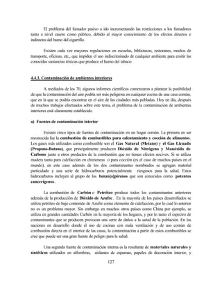 127
El problema del fumador pasivo a ido incrementando las restricciones a los fumadores
tanto a nivel casero como público, debido al mayor conocimiento de los efectos directos e
indirectos del humo del cigarrillo.
Existen cada vez mayores regulaciones en escuelas, bibliotecas, restoranes, medios de
transporte, oficinas, etc., que impiden el uso indiscriminado de cualquier ambiente para emitir las
conocidas sustancias tóxicas que produce el humo del tabaco.
4.4.3. Contaminación de ambientes interiores
A mediados de los 70, algunos informes científicos comenzaron a plantear la posibilidad
de que la contaminación del aire podría ser más peligrosa en cualquier cocina de una casa común,
que en la que se podría encontrar en el aire de las ciudades más pobladas. Hoy en día, después
de muchos trabajos efectuados sobre este tema, el problema de la contaminación de ambientes
interiores está claramente establecido.
a) Fuentes de contaminación interior
Existen cinco tipos de fuentes de contaminación en un hogar común. La primera en ser
reconocida fue la combustión de combustibles para calentamiento y cocción de alimentos.
Los gases más utilizados como combustible son el Gas Natural (Metano) y el Gas Licuado
(Propano-Butano), que principalmente producen Dióxido de Nitrógeno y Monóxido de
Carbono junto a otros productos de la combustión que no tienen efectos nocivos. Si se utiliza
madera tanto para calefacción en chimeneas o para cocción (es el caso de muchos países en el
mundo), en este caso además de los dos contaminantes nombrados se agregan material
particulado y una serie de hidrocarburos potencialmente riesgosos para la salud. Estos
hidrocarburos incluyen al grupo de los benzo[a]pirenos que son conocidos como potentes
cancerígenos.
La combustión de Carbón o Petróleo produce todos los contaminantes anteriores
además de la producción de Dióxido de Azufre. En la mayoría de los países desarrollados se
utiliza petróleo de bajo contenido de Azufre como elemento de calefacción, por lo cual lo anterior
no es un problema mayor. Sin embargo en muchos otros países como China por ejemplo, se
utiliza en grandes cantidades Carbón en la mayoría de los hogares, y por lo tanto el espectro de
contaminantes que se producen provocan una serie de daños a la salud de la población. En las
naciones en desarrollo donde el uso de cocinas con mala ventilación y de uso común de
combustión directa en el interior de las casas, la contaminación a partir de estos combustibles se
cree que puede ser una gran fuente de peligro para la salud.
Una segunda fuente de contaminación interna es la resultante de materiales naturales y
sintéticos utilizados en alfombras, aislantes de espumas, papeles de decoración interior, y
 