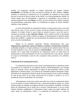 128
muebles. Los pegamentos utilizados en maderas aglomeradas por ejemplo, producen
formaldehído. Las alfombras de Látex son fuente de emisiones de fenil- cicloheno. Asbesto,
utilizados en materiales de construcción por sus propiedades de resistencia al calor, pueden
provocar la emisión de fibras de asbesto al aire interior si no están apropiadamente selladas. En
oficinas algunos tipos de fotocopiadoras e impresoras de computadores son una fuente de
sustancias orgánicas tóxicas tales tolueno. En efecto, el aire en muchos de los edificios modernos
está particularmente contaminado debido a la combinación de equipos de oficina, alfombras
sintéticas, y mala ventilación.
La tercera fuente posible de contaminación interna es la fuga de gases tóxicos a través del
suelo bajo las casas o de los servicios de aguas servidas por posible contaminación en estos
conductos. En Estados Unidos la mayor fuente de emisión de gases a través del suelo lo
constituye las emisiones de gas radioactivo Radón. Cierta evidencia reciente ha demostrado
que es posible que gases tóxicos emitidos de lugares de almacenamiento de desechos puedan
afectar sitios poblados, y también hay casos documentados de problemas por emisiones a través
de los servicios de alcantarillados.
Muchos de los productos comerciales utilizados domésticamente tales como
limpiamuebles, pegamentos, agentes de limpieza, cosméticos, desodorizantes, pesticidas,
y solventes utilizados en el hogar contribuyen a la toxicidad del aire ambiente interior. Más aún,
las ropas limpiadas en seco, son una fuente de tetracloroetileno. Estos productos de usual
consumo son la cuarta fuente de producción de contaminación interna. La quinta fuente de
contaminación es el humo del cigarrillo. No solo es un contaminante por si solo, sino que aumenta
los riesgos de enfermedades a partir de otros compuestos tóxicos presentes en los ambientes
internos.
b) Reducción de la contaminación interna
La contaminación interna de las cinco fuentes mencionadas puede ser reducida por medio
del aumento de la ventilación de los ambientes interiores. Desafortunadamente, esta estrategia
puede ser altamente costosa, especialmente en lugares de baja temperatura, donde se enfría
rápidamente el ambiente interno, y los consumos de combustible aumentan notoriamente. Mucho
del interés por la contaminación interna ha nacido de la preocupación de que al sellar las perdidas
de calor de para efecto de una mejor conservación de la energía, se produce a su vez la
acumulación de gases contaminantes y de aire caliente.
Afortunadamente, existen otros caminos para reducir los niveles de contaminación interna
en vez de permitir la excesiva infiltración de aire y consecuente perdida de energía. Las cocinas
interiores pueden ser ventiladas con campanas eficientes lo que aumenta la ventilación en la fuente
directa de contaminación, que es donde más se necesita. Alternativamente, el uso de cocinas
eléctricas disminuye notablemente la contaminación interna, aunque esto puede significar una
mayor fuente de contaminación externa si la producción de electricidad es a partir de
 