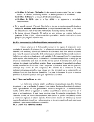 130
a) Residuos de Solventes Clorinados del desengrasamiento de metales. Estos son incluidos
debido a su toxicidad, movilidad y también a su posible persistencia en el ambiente;
b) Residuos de Cianuros se incluyen debido a toxicidad aguda;
c) Residuos de PCBs están en la lista debido a su persistencia y propiedades
bioacumulativas.
• En la segunda categoría (Categoría II) se incluyen los que no requieren especial atención, e
incluyen las borras de hidróxidos metálicos (excluyendo cromo hexavalente) en las cuales
los metales tóxicos están en una forma relativamente insoluble y una baja movilidad.
• La tercera categoría (Categoría III) incluye un gran volumen de residuos, incluyendo
productos de bajo peligro y algunos materiales putrescibles, para los cuales el corte entre
peligroso y no-peligroso es menos claro.
4.6. Efectos ambientales de la disposición de residuos peligrosos
Efectos adversos en la biota pueden suceder en los lugares de disposición como
resultados de actividades de construcción y la subsecuente entrega de químicos tóxicos al medio
ambiente. Los animales y plantas que habitan en la vecindad de estos sitios pueden ser usados
para evaluar la extensión e intensidad de la contaminación; esta actividad denominada monitores
biológico, generalmente se fundamenta en la medición de la concentración de los contaminantes
en las especies seleccionadas para la examinación. El monitoreo biológico tiene la ventaja que los
niveles de contaminantes en la biota son mucho mayores que en el ambiente físico. Esto es de
particular importancia en el ambiente acuático, donde la pronunciada bioacumulación resulta en
niveles marcadamente elevados de ciertos compuestos orgánicos en peces, aún en aguas que
contengan bajo niveles de estos compuestos. Un aumento de la mortalidad de biota,
particularmente grandes animales, pude entregar un aviso importante de la contaminación por
residuos tóxicos de algún lugar de disposición. Es el caso de la muerte de peces en entregas
periódicas de productos químicos a las aguas superficiales o de bahías.
4.6.1. Efecto en el ambiente terrestre
Los efectos en el ambiente terrestre usualmente son de naturaleza local. Uno efecto de
importancia es que la producción de gases en los vertederos disminuye el suministro de oxigeno
en las capas superiores del suelo, provocando la muerte de la vegetación. Los residuos ricos en
metales también inhiben la vegetación, lo cual hace susceptible a los terrenos a la erosión por el
viento y las inundaciones lo cual puede provocar escape de sustancias contaminantes. Si se
cubren los terrenos con residuos industriales esto pude resultar en grandes cantidades de metales
y compuestos orgánicos a terrenos agrícolas. Como ciertos metales son fototóxicos y pueden
reducir el rendimiento de cultivos, y aún acumularse en los propios cultivos lo cual pude causar
problemas a los consumidores humanos o animales.
4.6.2. Efectos en el ambiente acuático
 