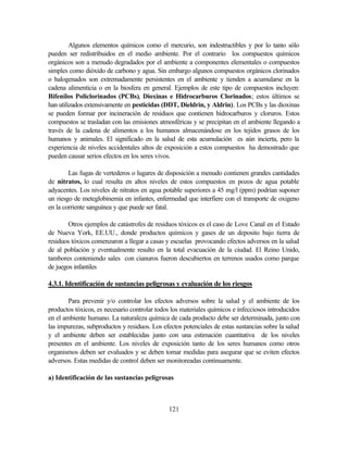 121
Algunos elementos químicos como el mercurio, son indestructibles y por lo tanto sólo
pueden ser redistribuidos en el medio ambiente. Por el contrario los compuestos químicos
orgánicos son a menudo degradados por el ambiente a componentes elementales o compuestos
simples como dióxido de carbono y agua. Sin embargo algunos compuestos orgánicos clorinados
o halogenados son extremadamente persistentes en el ambiente y tienden a acumularse en la
cadena alimenticia o en la biosfera en general. Ejemplos de este tipo de compuestos incluyen:
Bifenilos Policlorinados (PCBs), Dioxinas e Hidrocarburos Clorinados; estos últimos se
han utilizados extensivamente en pesticidas (DDT, Dieldrin, y Aldrin). Los PCBs y las dioxinas
se pueden formar por incineración de residuos que contienen hidrocarburos y cloruros. Estos
compuestos se trasladan con las emisiones atmosféricas y se precipitan en el ambiente llegando a
través de la cadena de alimentos a los humanos almacenándose en los tejidos grasos de los
humanos y animales. El significado en la salud de esta acumulación es aún incierta, pero la
experiencia de niveles accidentales altos de exposición a estos compuestos ha demostrado que
pueden causar serios efectos en los seres vivos.
Las fugas de vertederos o lugares de disposición a menudo contienen grandes cantidades
de nitratos, lo cual resulta en altos niveles de estos compuestos en pozos de agua potable
adyacentes. Los niveles de nitratos en agua potable superiores a 45 mg/l (ppm) podrían suponer
un riesgo de meteglobinemia en infantes, enfermedad que interfiere con el transporte de oxigeno
en la corriente sanguínea y que puede ser fatal.
Otros ejemplos de catástrofes de residuos tóxicos es el caso de Love Canal en el Estado
de Nueva York, EE.UU., donde productos químicos y gases de un deposito bajo tierra de
residuos tóxicos comenzaron a llegar a casas y escuelas provocando efectos adversos en la salud
de al población y eventualmente resulto en la total evacuación de la ciudad. El Reino Unido,
tambores conteniendo sales con cianuros fueron descubiertos en terrenos usados como parque
de juegos infantiles
4.3.1. Identificación de sustancias peligrosas y evaluación de los riesgos
Para prevenir y/o controlar los efectos adversos sobre la salud y el ambiente de los
productos tóxicos, es necesario controlar todos los materiales químicos e infecciosos introducidos
en el ambiente humano. La naturaleza química de cada producto debe ser determinada, junto con
las impurezas, subproductos y residuos. Los efectos potenciales de estas sustancias sobre la salud
y el ambiente deben ser establecidas junto con una estimación cuantitativa de los niveles
presentes en el ambiente. Los niveles de exposición tanto de los seres humanos como otros
organismos deben ser evaluados y se deben tomar medidas para asegurar que se eviten efectos
adversos. Estas medidas de control deben ser monitoreadas continuamente.
a) Identificación de las sustancias peligrosas
 