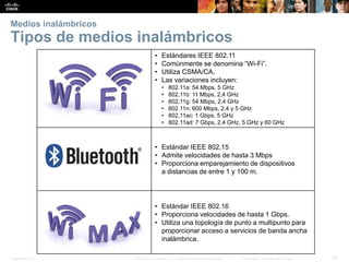 Presentation_ID 
34 
© 2008 Cisco Systems, Inc. Todos los derechos reservados. 
Información confidencial de Cisco 
•Estándares IEEE 802.11 
•Comúnmente se denomina “Wi-Fi”. 
•Utiliza CSMA/CA. 
•Las variaciones incluyen: 
•802.11a:54 Mbps, 5 GHz 
•802,11b:11 Mbps, 2,4 GHz 
•802,11g:54 Mbps, 2,4 GHz 
•802.11n:600Mbps, 2,4 y 5GHz 
•802,11ac:1 Gbps, 5 GHz 
•802.11ad:7Gbps, 2,4GHz, 5GHz y 60GHz 
•Estándar IEEE 802.15 
•Admite velocidades dehasta 3Mbps 
•Proporciona emparejamiento de dispositivos adistancias de entre 1 y 100m. 
•Estándar IEEE 802.16 
•Proporciona velocidades de hasta 1Gbps. 
•Utiliza una topología de punto a multipunto para proporcionar acceso a servicios de banda ancha inalámbrica. 
Medios inalámbricosTipos de medios inalámbricos  