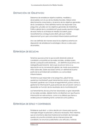 La comunicación electoral en los Medios Sociales
Política	
  2.0	
  
DEFINICIÓN DE OBJETIVOS:
Debemos de establecer objetivo realistas, medibles y
alcanzables con el uso de los Medios Sociales. Deben estar
directamente conectados y al servicio de los objetivos generales
de la candidatura. Para definirlos hemos de responder a las
preguntas: ¿Cuáles son los objetivos generales de Marketing
Político global de la candidatura? ¿qué puede aportar al logro
de esas metas la actividad en Medios Sociales? ¿qué
necesitaríamos conseguir para ello? ¿de que medios
disponemos? ¿con qué comunidad influenciadora partimos?
Una vez definida de manera exacta los objetivos estamos en
disposición de establecer la estrategia a llevar a cabo para
alcanzarlos.
ESTRATEGIA DE ESCUCHA
Tenemos que escuchar lo que se está diciendo sobre el
candidato y el partido en las redes sociales, analizar quien,
donde y porqué lo está diciendo,… en definitiva buscamos una
radiografía permanente de lo que ocurre en torno a su
reputación en la conversación global, de modo que podamos
influir sobre ella. Sobre esa base vamos a ir definiendo buena
parte de la actividad del candidato y su comunidad
influenciadora.
Tendremos que responder a las preguntas: ¿Qué temas
queremos monitorizar? ¿qué herramientas vamos a utilizar para
hacerlo? ¿quiénes van a hacer el seguimiento? ¿cómo vamos a
gestionar la información? ¿qué protocolo de actuación vamos a
desarrollar en función de los resultados de la monitorización?
Las herramientas de escucha han alcanzado un gran desarrollo
en las redes sociales, debido tanto a la libertad con que fluye la
información en este entorno, como a la utilidad que tiene su
análisis para el marketing tanto comercial como político.
ESTRATEGIA DE ESTILO Y CONTENIDOS
Establecer qué decir y cómo decirlo son claves para que los
mensajes tengan la precisión y eficacia necesaria. Pero mientras
que en el entorno electoral tradicional la emisión de mensajes
queda circunscrita al ámbito de las intervenciones del
candidato, los anuncios publicitarios y los artículos y noticias
 